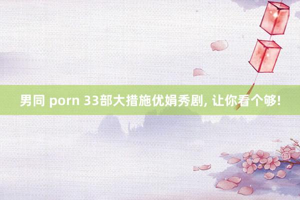 男同 porn 33部大措施优娟秀剧， 让你看个够!