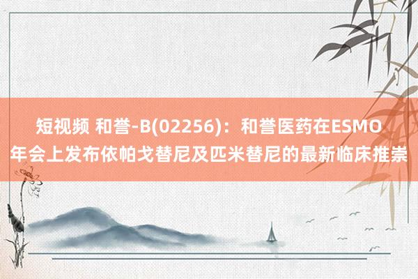 短视频 和誉-B(02256)：和誉医药在ESMO年会上发布依帕戈替尼及匹米替尼的最新临床推崇