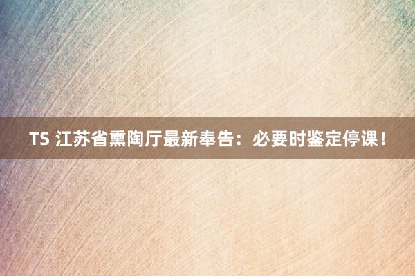 TS 江苏省熏陶厅最新奉告：必要时鉴定停课！