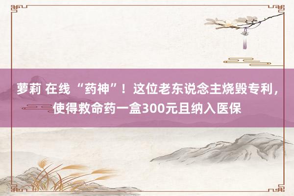 萝莉 在线 “药神”！这位老东说念主烧毁专利，使得救命药一盒300元且纳入医保