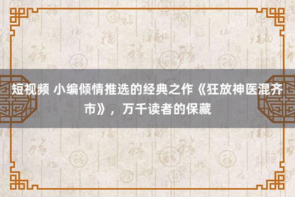 短视频 小编倾情推选的经典之作《狂放神医混齐市》，万千读者的保藏