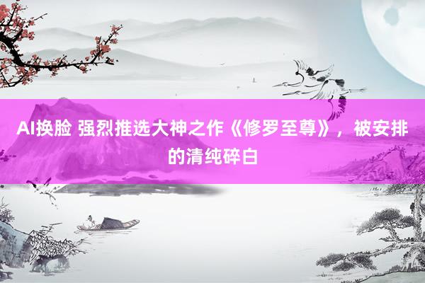 AI换脸 强烈推选大神之作《修罗至尊》，被安排的清纯碎白