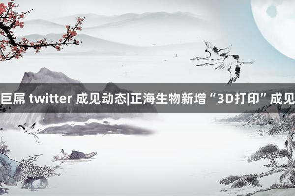 巨屌 twitter 成见动态|正海生物新增“3D打印”成见