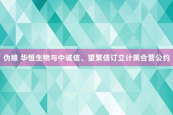 伪娘 华恒生物与中诚信、望繁信订立计策合营公约