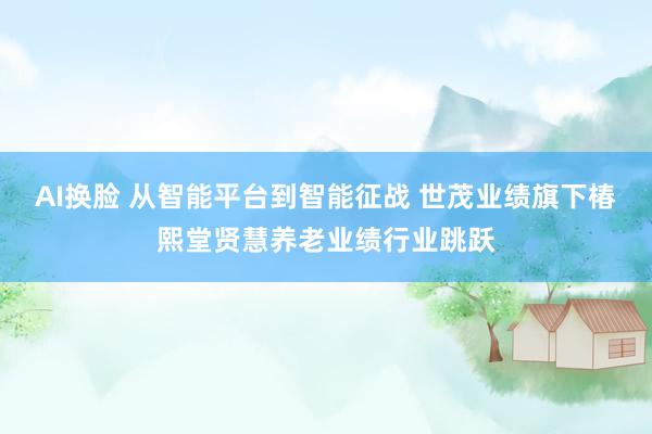 AI换脸 从智能平台到智能征战 世茂业绩旗下椿熙堂贤慧养老业绩行业跳跃