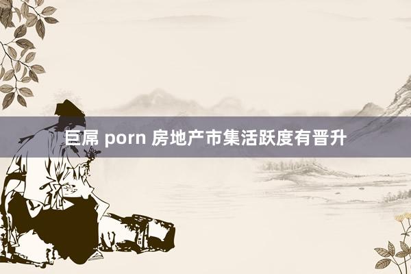 巨屌 porn 房地产市集活跃度有晋升