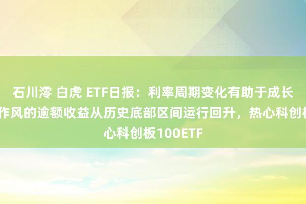 石川澪 白虎 ETF日报：利率周期变化有助于成长相对价值作风的逾额收益从历史底部区间运行回升，热心科创板100ETF