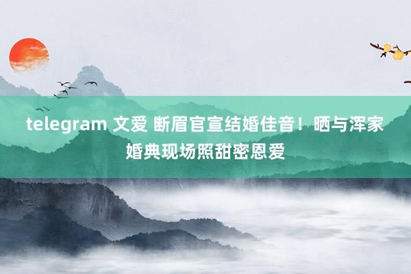 telegram 文爱 断眉官宣结婚佳音！晒与浑家婚典现场照甜密恩爱