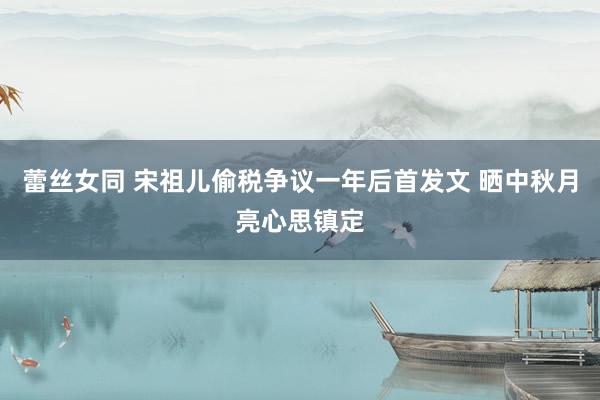 蕾丝女同 宋祖儿偷税争议一年后首发文 晒中秋月亮心思镇定