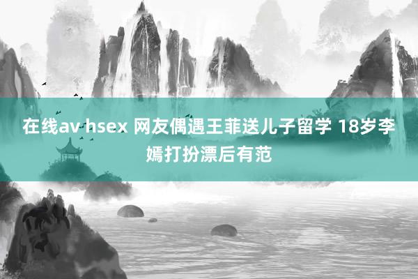 在线av hsex 网友偶遇王菲送儿子留学 18岁李嫣打扮漂后有范