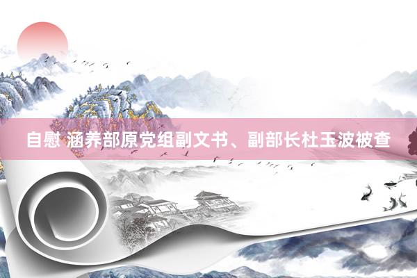 自慰 涵养部原党组副文书、副部长杜玉波被查