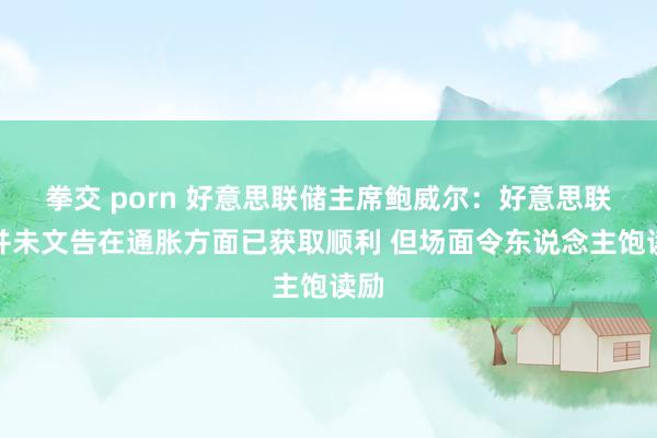 拳交 porn 好意思联储主席鲍威尔：好意思联储并未文告在通胀方面已获取顺利 但场面令东说念主饱读励