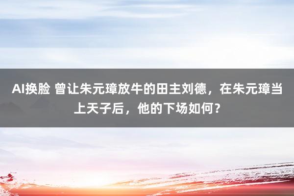 AI换脸 曾让朱元璋放牛的田主刘德，在朱元璋当上天子后，他的下场如何？