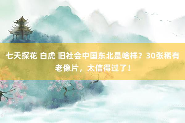 七天探花 白虎 旧社会中国东北是啥样？30张稀有老像片，太信得过了！