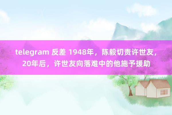 telegram 反差 1948年，陈毅切责许世友，20年后，许世友向落难中的他施予援助