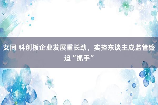 女同 科创板企业发展重长劲，实控东谈主成监管蹙迫“抓手”