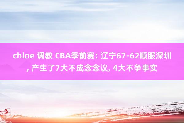 chloe 调教 CBA季前赛: 辽宁67-62顺服深圳， 产生了7大不成念念议， 4大不争事实