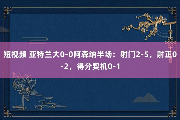 短视频 亚特兰大0-0阿森纳半场：射门2-5，射正0-2，得分契机0-1