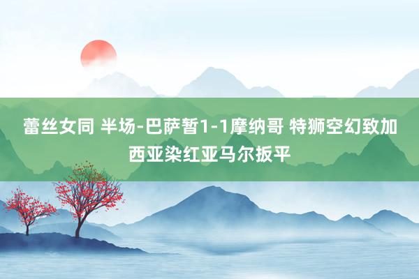 蕾丝女同 半场-巴萨暂1-1摩纳哥 特狮空幻致加西亚染红亚马尔扳平