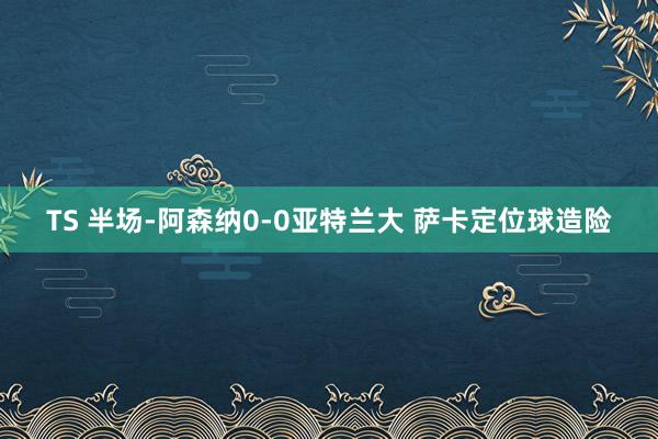 TS 半场-阿森纳0-0亚特兰大 萨卡定位球造险