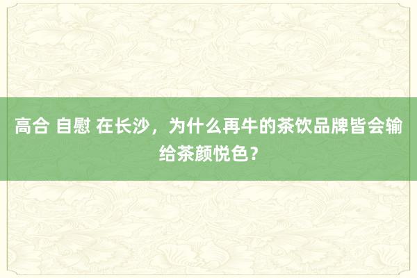 高合 自慰 在长沙，为什么再牛的茶饮品牌皆会输给茶颜悦色？