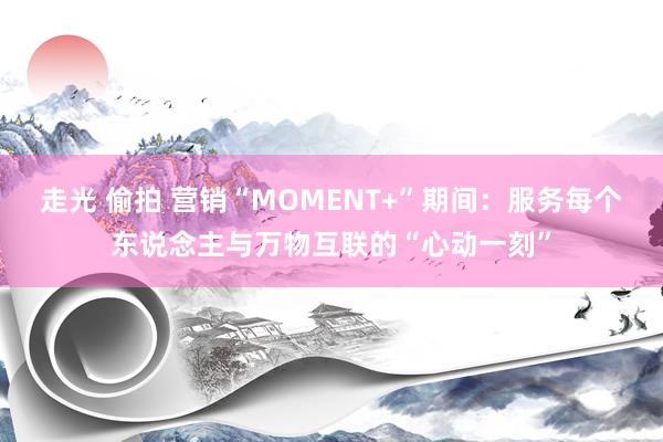 走光 偷拍 营销“MOMENT+”期间：服务每个东说念主与万物互联的“心动一刻”