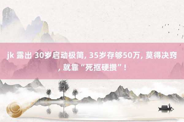 jk 露出 30岁启动极简， 35岁存够50万， 莫得决窍， 就靠“死抠硬攒”!