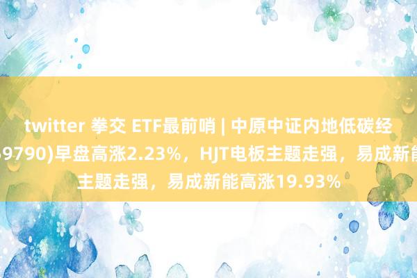 twitter 拳交 ETF最前哨 | 中原中证内地低碳经济主题ETF(159790)早盘高涨2.23%，HJT电板主题走强，易成新能高涨19.93%