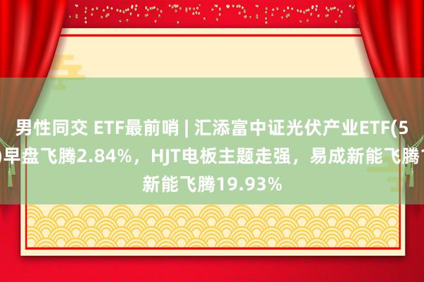 男性同交 ETF最前哨 | 汇添富中证光伏产业ETF(516290)早盘飞腾2.84%，HJT电板主题走强，易成新能飞腾19.93%