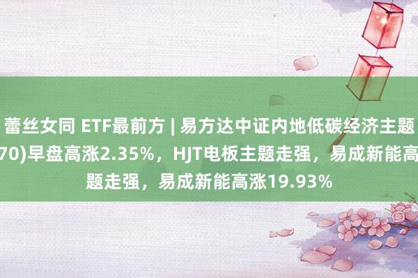 蕾丝女同 ETF最前方 | 易方达中证内地低碳经济主题ETF(516070)早盘高涨2.35%，HJT电板主题走强，易成新能高涨19.93%