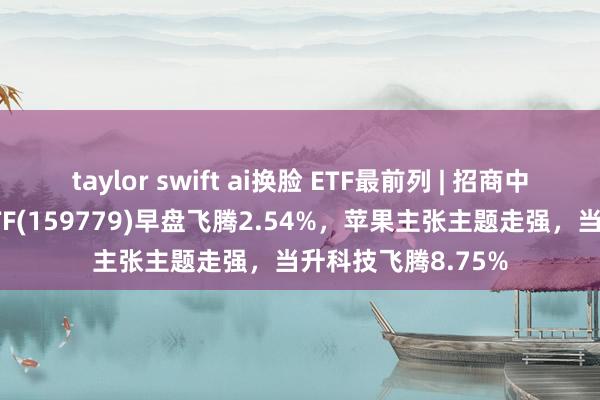 taylor swift ai换脸 ETF最前列 | 招商中证破费电子主题ETF(159779)早盘飞腾2.54%，苹果主张主题走强，当升科技飞腾8.75%