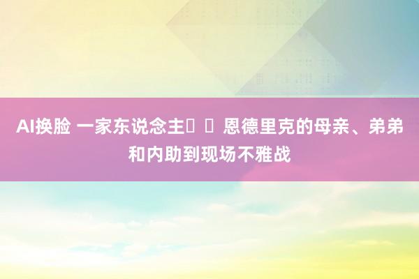 AI换脸 一家东说念主❤️恩德里克的母亲、弟弟和内助到现场不雅战