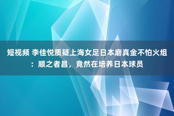 短视频 李佳悦质疑上海女足日本磨真金不怕火组：顺之者昌，竟然在培养日本球员