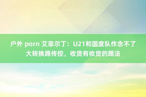 户外 porn 艾菲尔丁：U21和国度队作念不了大转换踢传控，收货有收货的踢法