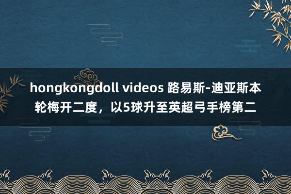 hongkongdoll videos 路易斯-迪亚斯本轮梅开二度，以5球升至英超弓手榜第二