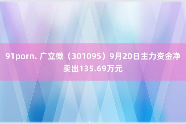 91porn. 广立微（301095）9月20日主力资金净卖出135.69万元