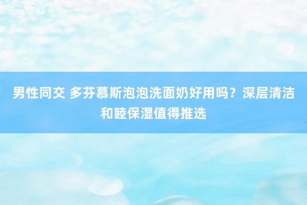 男性同交 多芬慕斯泡泡洗面奶好用吗？深层清洁和睦保湿值得推选