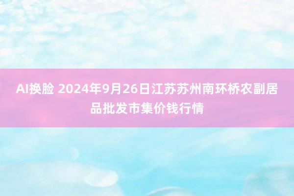 AI换脸 2024年9月26日江苏苏州南环桥农副居品批发市集价钱行情