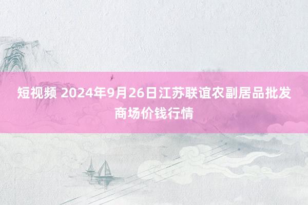 短视频 2024年9月26日江苏联谊农副居品批发商场价钱行情