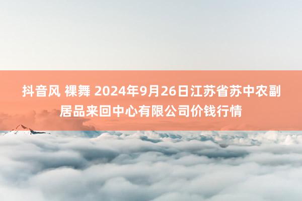 抖音风 裸舞 2024年9月26日江苏省苏中农副居品来回中心有限公司价钱行情