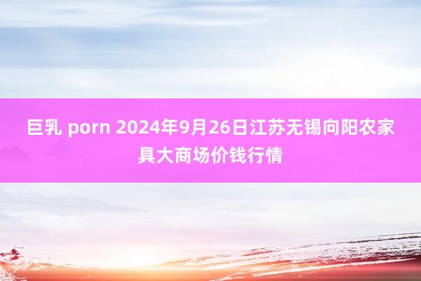 巨乳 porn 2024年9月26日江苏无锡向阳农家具大商场价钱行情