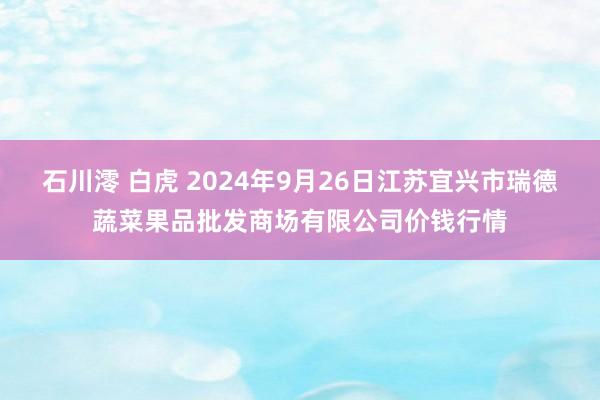 石川澪 白虎 2024年9月26日江苏宜兴市瑞德蔬菜果品批发商场有限公司价钱行情