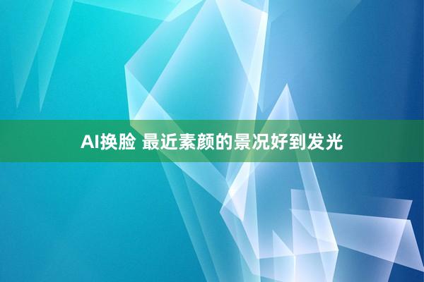 AI换脸 最近素颜的景况好到发光