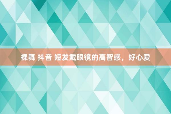 裸舞 抖音 短发戴眼镜的高智感，好心爱