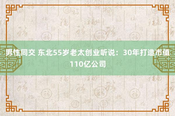 男性同交 东北55岁老太创业听说：30年打造市值110亿公司