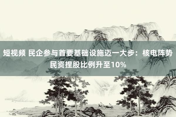 短视频 民企参与首要基础设施迈一大步：核电阵势民资捏股比例升至10%