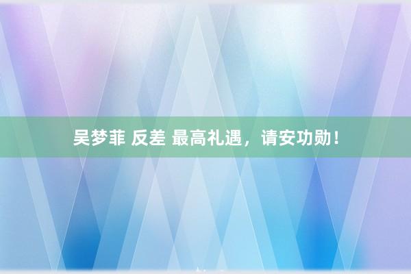 吴梦菲 反差 最高礼遇，请安功勋！