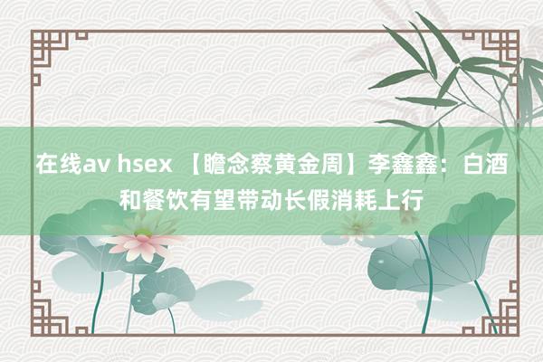 在线av hsex 【瞻念察黄金周】李鑫鑫：白酒和餐饮有望带动长假消耗上行