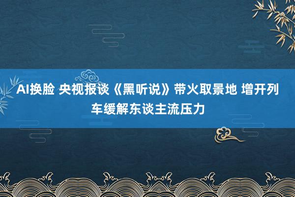 AI换脸 央视报谈《黑听说》带火取景地 增开列车缓解东谈主流压力