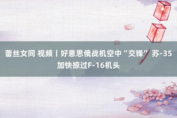 蕾丝女同 视频丨好意思俄战机空中“交锋” 苏-35加快掠过F-16机头